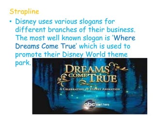 Strapline
• Disney uses various slogans for
  different branches of their business.
  The most well known slogan is „Where
  Dreams Come True‟ which is used to
  promote their Disney World theme
  park.
 