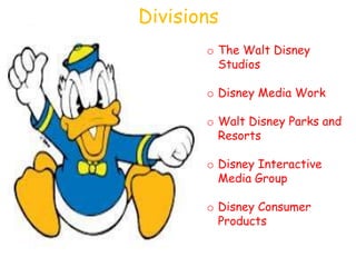 Divisions
       o The Walt Disney
         Studios

       o Disney Media Work

       o Walt Disney Parks and
         Resorts

       o Disney Interactive
         Media Group

       o Disney Consumer
         Products
 