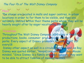 The Four Ps of The Walt Disney Company

Place
The stores are located in malls and super centres, in urban
locations in order to for them to be visible, and they are
nationally located within their theme parks where they will be
heavily sought after by eager vacationing families.

 Promotion
ThroughoutThe Walt Disney Company, surfacing in theatrical
productions, books, consumer products and theme
parks. Every aspect of Disney promotes not only itself but
every18
 Disney other aspect as well in a circular rotation and, as Roy
Disney was quoted earlier, “keeps[consumers] Mickey Mouse
minded. "Since Disney is a family oriented company they want
to be able to attract families of median incomes.
 
