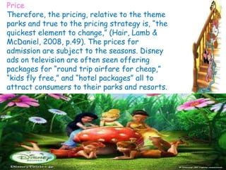 Price
Therefore, the pricing, relative to the theme
parks and true to the pricing strategy is, “the
quickest element to change,” (Hair, Lamb &
McDaniel, 2008, p.49). The prices for
admission are subject to the seasons. Disney
ads on television are often seen offering
packages for “round trip airfare for cheap,”
“kids fly free,” and “hotel packages” all to
attract consumers to their parks and resorts.
 