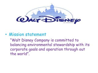 • Mission statement
  “Walt Disney Company is committed to
  balancing environmental stewardship with its
  corporate goals and operation through out
  the world”.
 