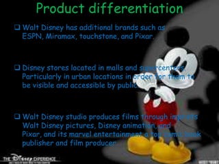 Product differentiation
 Walt Disney has additional brands such as
  ESPN, Miramax, touchstone, and Pixar.



 Disney stores located in malls and supercenters.
  Particularly in urban locations in order for them to
  be visible and accessible by public.



 Walt Disney studio produces films through imprints
  Walt Disney pictures, Disney animation, and
  Pixar, and its marvel entertainment a top comic book
  publisher and film producer.
 