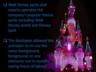  Walt Disney parks and
  resorts operates the
  company’s popular theme
  parks including Walt
  Disney world and Disney
  land.

 The Multiplan allowed the
  animator to re-use the
  same background,
  foreground, or any
  elements not in motion,
  saving hours of labour
 