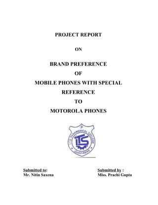 PROJECT REPORT
ON
BRAND PREFERENCE
OF
MOBILE PHONES WITH SPECIAL
REFERENCE
TO
MOTOROLA PHONES
Submitted to: Submitted by :
Mr. Nitin Saxena Miss. Prachi Gupta
 