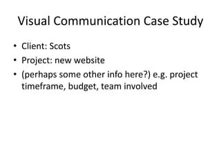 Visual Communication Case Study
• Client: Scots
• Project: new website
• (perhaps some other info here?) e.g. project
timeframe, budget, team involved
 