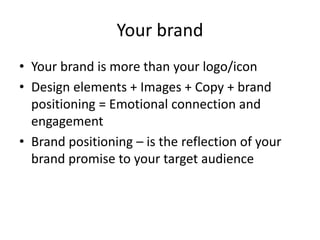 Your brand
• Your brand is more than your logo/icon
• Design elements + Images + Copy + brand
positioning = Emotional connection and
engagement
• Brand positioning – is the reflection of your
brand promise to your target audience
 