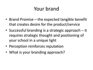 Your brand
• Brand Promise – the expected tangible benefit
that creates desire for the product/service
• Successful branding is a strategic approach – it
requires strategic thought and positioning of
your school in a unique light
• Perception reinforces reputation
• What is your branding approach?
 
