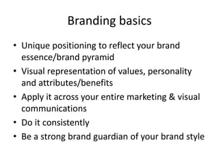 Branding basics
• Unique positioning to reflect your brand
essence/brand pyramid
• Visual representation of values, personality
and attributes/benefits
• Apply it across your entire marketing & visual
communications
• Do it consistently
• Be a strong brand guardian of your brand style
 