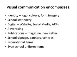 Visual communication encompasses:
• Identity – logo, colours, font, imagery
• School stationery
• Digital – Website, Social Media, APPs
• Advertising
• Publications – magazine, newsletter
• School signage, banners, vehicles
• Promotional items
• Even school uniform items
 