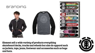 Branding
Element sell a wide variety of products everything
skateboard decks, trucks and wheels but also do apparel such
as jackets, tops, jeans, footwear and accessories such as bags
and hats.
 