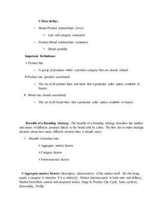 # Must define:
– Brand-Product relationships (rows)
• Line and category extensions
– Product-Brand relationships (columns)
• Brand portfolio
Important Definitions:
# Product line
– A group pf products within a product category that are closely related.
# Product mix (product assortment)
– The set of all product lines and items that a particular seller makes available to
buyers.
# Brand mix (brand assortment)
– The set of all brand lines that a particular seller makes available to buyers.
Breadth of a Branding Strategy: The breadth of a branding strategy describes the number
and nature of different products linked to the brand sold by a firm. The firm has to make strategic
decision about how many different product lines it should carry-
• Breadth of product mix:
# Aggregate market factors
# Category factors
# Environmental factors
# Aggregate market factors: Descriptive characteristics of the market itself. All else being
equal, a category is attractive if it is relatively- Market size(measured in both units and dollars),
Market Growth(in current and projected terms), Stage in Product Life Cycle, Sales cyclicity,
Seasonality, Profits.
 