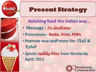 Present Strategy
  Relishing food the Indian way…
• Message : Its desilicious
• Promotions - Radio, Print, POPs
• Promote new stuff more like Thali &
 Kebab
• Spicier tadhka bites from Nirulas by
  April, 2011
 