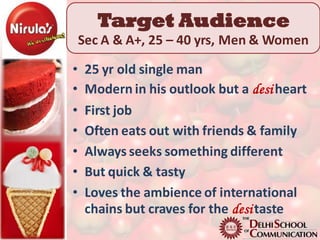 Target Audience
    Sec A & A+, 25 – 40 yrs, Men & Women

•    25 yr old single man
•    Modern in his outlook but a desi heart
•    First job
•    Often eats out with friends & family
•    Always seeks something different
•    But quick & tasty
•    Loves the ambience of international
     chains but craves for the desi taste
 