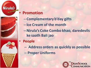 • Promotion
  – Complementary b’day gifts
  – Ice Cream of the month
  – Nirula’s Coke Combo khao, daredevils
    ke saath Bali jao
• People
   – Address orders as quickly as possible
   – Proper Uniforms
 