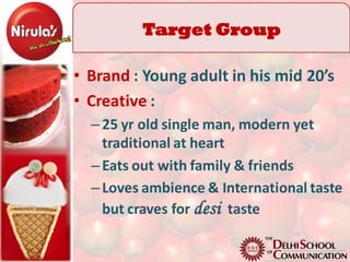 Target Group
           TG
• Brand : Young adult in his mid 20’s
• Creative :
  – 25 yr old single man, modern yet
    traditional at heart
  – Eats out with family & friends
  – Loves ambience & International taste
    but craves for desi taste
 