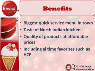 Benefits

• Biggest quick service menu in town
• Taste of North Indian kitchen
• Quality of products at affordable
  prices
• Including al time favorites such as
  HCF
 