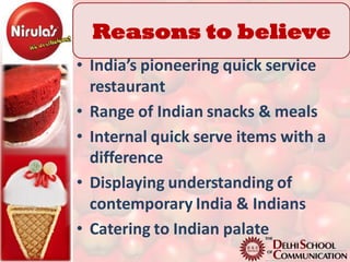 Reasons to believe
• India’s pioneering quick service
  restaurant
• Range of Indian snacks & meals
• Internal quick serve items with a
  difference
• Displaying understanding of
  contemporary India & Indians
• Catering to Indian palate
 