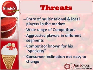 Threats
– Entry of multinational & local
  players in the market
– Wide range of Competitors
– Aggressive players in different
  segments
– Competitor known for his
  “specialty”
– Consumer inclination not easy to
  change
 