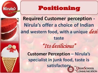 Positioning
 Required Customer perception -
 Nirula’s offer a choice of Indian
and western food, with a unique desi
                taste
          “Its desilicious”
   Customer Perception – Nirula’s
   specialist in junk food, taste is
             satisfactory
 