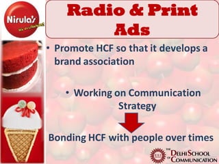 Radio & Print
        Ads
• Promote HCF so that it develops a
  brand association

    • Working on Communication
               Strategy

Bonding HCF with people over times
 