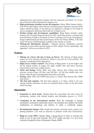 enhanced power and superior mileage with low emissions, the Pulsar 135 LS has
one of the most efficient production engines ever.
 High performance products across all categories: Pulsar 200cc features India‟s
First Oil Cooled Engine which delivers maximum power making it most powerful
engine offered by Bajaj. It also delivers an impressive mileage of 38.2 kmpl in
city as compared to Karizma which delivers 30 kmpl in city.
 Product design and development capabilities: Bajaj Pulsar includes safety
features like twin pilot lamps powered on a DC circuit that ensures a constant and
powerful beam of light at all speeds of travel. Looking at the levels of equipment,
design sophistication and sheer performance of the new Pulsar 200NS, is the best
value-for-money (VFM) package available in the country as of date.
 Widespread distribution network : Planned massive distribution network
expansion to meet robust growth targets in 2010, added 130 new dealerships and
upgraded 1,100 service centers by 2011.
Weakness
 Mileage on a lower side due to focus on Power: The mileage of Bajaj pulsar
comes out to be between 45-60 km/l, which is very low for a two-wheeler. The
mileage is compromised for high power.
 High cost in various variants: The pricing of Bajaj pulsar is on the higher side
for the Indian market. It targets the upper middle class and hence becomes
inaccessible to the lower middle classes.
 Styles and Design: Pulsar 200cc and 220cc derives their styling from their
previous version Pulsar 150 Dts-i and 180 Dts-i. All the four models look very
similar. Only the power distinguishes them from each other.
 Pricing; Bajaj 220cc (Rs 82449 basic price) is costlier than karizma (Rs 78000
basic price)
 The fuel tank capacity: The fuel tank capacity is 12 liters, which is not very
touring friendly and hence we have to constantly keep a check on the fuel meter
while traveling.
Opportunities
 Expansion to rural sector: Should target the semi-urban and rural sector by
introducing variants with limited features and affordable process i.e. P135.
 Competing in the international market: With the onslaught of foreign
automakers, restricted to multi-polar sector. Can introduce new models with better
combination of technology and features to make a worldwide impact.
 Developmental changes: Bike weight and silencer corrosion issues, engine over
heating problems. Can work on structure to produce world class functionality.
 Bajaj as a true MNC: Hamara Bajaj a strong player in terms of volumes but
needs to put its best foot forward. The P375 model can take it to next level
currently occupied by likes of Kawasaki, Honda, BMW.
 