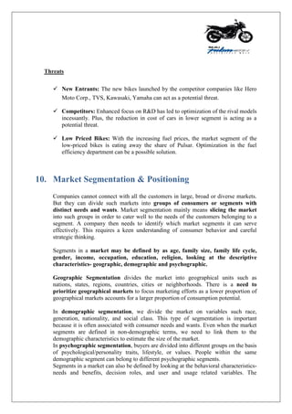 Threats
 New Entrants: The new bikes launched by the competitor companies like Hero
Moto Corp., TVS, Kawasaki, Yamaha can act as a potential threat.
 Competitors: Enhanced focus on R&D has led to optimization of the rival models
incessantly. Plus, the reduction in cost of cars in lower segment is acting as a
potential threat.
 Low Priced Bikes: With the increasing fuel prices, the market segment of the
low-priced bikes is eating away the share of Pulsar. Optimization in the fuel
efficiency department can be a possible solution.
10. Market Segmentation & Positioning
Companies cannot connect with all the customers in large, broad or diverse markets.
But they can divide such markets into groups of consumers or segments with
distinct needs and wants. Market segmentation mainly means slicing the market
into such groups in order to cater well to the needs of the customers belonging to a
segment. A company then needs to identify which market segments it can serve
effectively. This requires a keen understanding of consumer behavior and careful
strategic thinking.
Segments in a market may be defined by as age, family size, family life cycle,
gender, income, occupation, education, religion, looking at the descriptive
characteristics- geographic, demographic and psychographic.
Geographic Segmentation divides the market into geographical units such as
nations, states, regions, countries, cities or neighborhoods. There is a need to
prioritize geographical markets to focus marketing efforts as a lower proportion of
geographical markets accounts for a larger proportion of consumption potential.
In demographic segmentation, we divide the market on variables such race,
generation, nationality, and social class. This type of segmentation is important
because it is often associated with consumer needs and wants. Even when the market
segments are defined in non-demographic terms, we need to link them to the
demographic characteristics to estimate the size of the market.
In psychographic segmentation, buyers are divided into different groups on the basis
of psychological/personality traits, lifestyle, or values. People within the same
demographic segment can belong to different psychographic segments.
Segments in a market can also be defined by looking at the behavioral characteristics-
needs and benefits, decision roles, and user and usage related variables. The
 