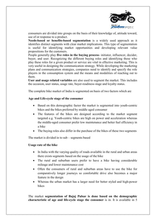 consumers are divided into groups on the basis of their knowledge of, attitude toward,
use of or response to a product.
Needs-based or benefits-based segmentation is a widely used approach as it
identifies distinct segments with clear market implications. This type of segmentation
is useful for identifying market opportunities and developing relevant value
propositions for the customers.
People generally play five roles in the buying process- initiator, influencer, decider,
buyer, and user. Recognizing the different buying roles and identifying those who
play these roles for a given product or service are vital in effective marketing. This is
very useful in designing the communication strategy. While developing the marketing
plans and communication strategies, companies need to identify and specify the role
players in the consumption system and the means and modalities of reaching out to
them.
User and usage related variables are also used to segment the market. This includes
the occasion, user status, usage rate, buyer-readiness stage and loyalty status.
The complete bike market of India is segmented on basis of two factors which are
Age and Life-cycle stage of the consumer
 Based on this demographic factor the market is segmented into youth-centric
bikes and the bikes preferred by middle aged consumer
 The features of the bikes are designed according to the market segment
targeted e.g. Youth-centric bikes are high on power and acceleration whereas
the middle-aged consumer prefer low maintenance and better fuel efficiency in
a bike
 The buying roles also differ in the purchase of the bikes of these two segments
The market is divided in to sub – segments based
Usage rate of the bike
 In India with the varying quality of roads available in the rural and urban areas
there exists segments based on the usage of the bike
 The rural and suburban users prefer to have a bike having considerable
mileage and lower maintenance cost
 Often the consumers of rural and suburban areas have to use the bike for
comparatively longer journeys so comfortable drive also becomes a major
feature in the design
 Whereas the urban market has a larger need for better styled and high-power
bikes
The market segmentation of Bajaj Pulsar is done based on the demographic
characteristic of age and life-cycle stage the consumer is in. It is available in 5
 
