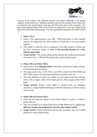 variants in the market with different features and mainly differing in the engine
capacity. Each model has a different customer base but the primary factor taken into
consideration for segmentation is the age and life-cycle stage of the consumer. The
age group targeted ranges from 20 to 35 plus its target base is also the college going
kids and young office going people. The sub segmentation based on the model variant
is
1. Pulsar 135 cc
 Pulsar 135cc approximately costs INR 59000 and offers a better mileage
(approx. 65 kmpl) than the other variants of Pulsar due to its lower engine
capacity
 This model is relatively new as compared to the other models of Pulsar and
has been introduced mainly to cater to the growing demand of a fuel-
efficient sports bike
 Target market: The young college going students and working professionals
who need a fuel efficient bike along with a sporty macho image
2. Pulsar 150 cc & Pulsar 180 cc
 Pulsar 150 cc is the flagship model of the Pulsar and the first model of Pulsar
to be introduced in the market
 The approximate price of the 150 cc and 180 cc model are INR 69000 and
INR 73000 respectively showing insignificant variation in the cost
 The main difference in these two models is in the terms of the fuel economy
where 150 cc engine offers 50-55 kmpl and the 180-cc engine offers 40-45
kmpl
 Target markets: People a little higher in income levels e.g. Managers
executives, college students belonging to families belonging to above average
income strata
3. Pulsar 200 ns & Pulsar 220 cc
 These are the high-end models of the brand “Pulsar” in terms of features,
power and cost
 They are available at an approximate price of INR 90000 and are significantly
different visually and qualitatively from the other Pulsar models
 Target market: biking enthusiasts and for the consumers who can‟t afford
high power costly imported bike
 