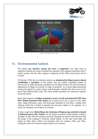 Figure 9: Market Share 2016
11. Environmental Analysis
The Indian two wheelers market has been a competitive one right from its
inception. Initially the market included two segments, first segment consisting of the 2
stroke scooters and the other segment comprising of the bullet motorcycles and its
variants.
Till the late 1990s the two wheelers market was dominated by Bajaj scooters almost
establishing a monopoly in the market. But the rapidly expanding market of
motorcycles in India presented a headache for the Bajaj scooters but also provided an
opportunity for Bajaj to diversify its range of products. As a result, Bajaj entered the
motorcycle market in a joint venture with Kawasaki. Initially their focus was on low
priced fuel-efficient bikes only. The initial models launched saw lukewarm response
across the nation.
Sports bike segment of Indian automotive sector was left untouched till 1999 when
Hero Honda launched CBZ model and it turned out to be a success in the urban
areas. Bajaj following a split with Kawasaki launched its first bike, a highly fuel-
efficient model but it failed to generate the necessary ripples in its segment. As a
result, the company was in throes of a slump.
In these rough times Rahul Bajaj, the chairman of Bajaj group, decided to launch
a dedicated sports bike, Pulsar, for the Indian consumers which played to Bajaj‟s
strengths of fuel efficient machines specially designed for Indian roads and also shed
the image of the company‟s inferiorly styled models. At the time when India was
riding on 100cc bikes, Pulsar was launched with two variants; 150cc and 180cc,
stirring the entire two-wheeler market and the rest is history.
Hero
Motocorp
38%
Bajaj Auto
12%
TVS
13%
Honda
27%
Others
10%
Market Share 2016
Hero Motocorp Bajaj Auto TVS Honda Others
 