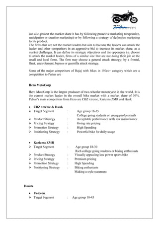 can also protect the market share it has by following proactive marketing (responsive,
anticipative or creative marketing) or by following a strategy of defensive marketing
for its product.
The firms that are not the market leaders but aim to become the leaders can attack the
leader and other competitors in an aggressive bid to increase its market share, as a
market challenger. It can define its strategic objectives and the opponents i.e. choose
to attack the market leader, firms of a similar size that are not doing their job or the
small and local firms. The firm may choose a general attack strategy- by a frontal,
flank, encirclement, bypass or guerrilla attack strategy.
Some of the major competitors of Bajaj with bikes in 150cc+ category which are a
competition to Pulsar are
Hero MotoCorp
Hero MotoCorp is the largest producer of two-wheeler motorcycle in the world. It is
the current market leader in the overall bike market with a market share of 56%.
Pulsar‟s main competitors from Hero are CBZ xtreme, Karizma ZMR and Hunk
 CBZ xtreme & Hunk
 Target Segment : Age group 18-35
College going students or young professionals
 Product Strategy : Acceptable performance with low maintenance
 Pricing Strategy : Going rate pricing
 Promotion Strategy : High Spending
 Positioning Strategy : Powerful bike for daily usage
 Karizma ZMR
 Target Segment : Age group 18-30
Rich college going students or biking enthusiasts
 Product Strategy : Visually appealing low power sports bike
 Pricing Strategy : Premium pricing
 Promotion Strategy : High Spending
 Positioning Strategy : Biking enthusiasts
Making a style statement
Honda
 Unicorn
 Target Segment : Age group 18-45
 