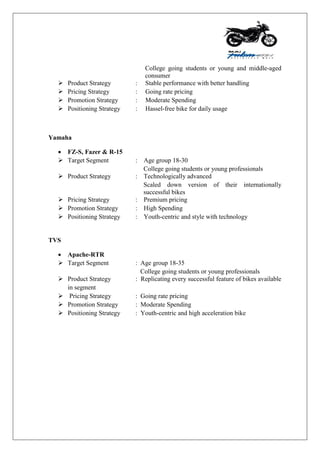 College going students or young and middle-aged
consumer
 Product Strategy : Stable performance with better handling
 Pricing Strategy : Going rate pricing
 Promotion Strategy : Moderate Spending
 Positioning Strategy : Hassel-free bike for daily usage
Yamaha
 FZ-S, Fazer & R-15
 Target Segment : Age group 18-30
College going students or young professionals
 Product Strategy : Technologically advanced
Scaled down version of their internationally
successful bikes
 Pricing Strategy : Premium pricing
 Promotion Strategy : High Spending
 Positioning Strategy : Youth-centric and style with technology
TVS
 Apache-RTR
 Target Segment : Age group 18-35
College going students or young professionals
 Product Strategy : Replicating every successful feature of bikes available
in segment
 Pricing Strategy : Going rate pricing
 Promotion Strategy : Moderate Spending
 Positioning Strategy : Youth-centric and high acceleration bike
 