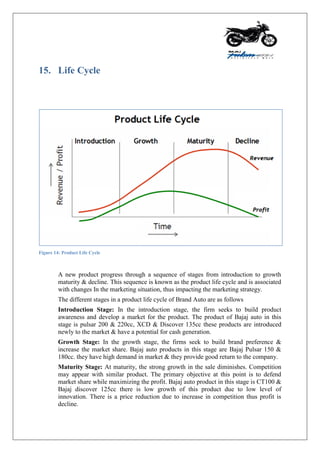 15. Life Cycle
Figure 14: Product Life Cycle
A new product progress through a sequence of stages from introduction to growth
maturity & decline. This sequence is known as the product life cycle and is associated
with changes In the marketing situation, thus impacting the marketing strategy.
The different stages in a product life cycle of Brand Auto are as follows
Introduction Stage: In the introduction stage, the firm seeks to build product
awareness and develop a market for the product. The product of Bajaj auto in this
stage is pulsar 200 & 220cc, XCD & Discover 135cc these products are introduced
newly to the market & have a potential for cash generation.
Growth Stage: In the growth stage, the firms seek to build brand preference &
increase the market share. Bajaj auto products in this stage are Bajaj Pulsar 150 &
180cc. they have high demand in market & they provide good return to the company.
Maturity Stage: At maturity, the strong growth in the sale diminishes. Competition
may appear with similar product. The primary objective at this point is to defend
market share while maximizing the profit. Bajaj auto product in this stage is CT100 &
Bajaj discover 125cc there is low growth of this product due to low level of
innovation. There is a price reduction due to increase in competition thus profit is
decline.
 