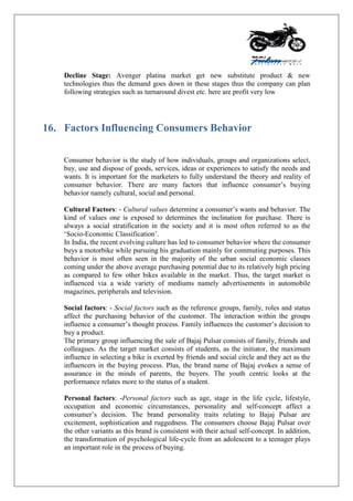 Decline Stage: Avenger platina market get new substitute product & new
technologies thus the demand goes down in these stages thus the company can plan
following strategies such as turnaround divest etc. here are profit very low
16. Factors Influencing Consumers Behavior
Consumer behavior is the study of how individuals, groups and organizations select,
buy, use and dispose of goods, services, ideas or experiences to satisfy the needs and
wants. It is important for the marketers to fully understand the theory and reality of
consumer behavior. There are many factors that influence consumer‟s buying
behavior namely cultural, social and personal.
Cultural Factors: - Cultural values determine a consumer‟s wants and behavior. The
kind of values one is exposed to determines the inclination for purchase. There is
always a social stratification in the society and it is most often referred to as the
„Socio-Economic Classification‟.
In India, the recent evolving culture has led to consumer behavior where the consumer
buys a motorbike while pursuing his graduation mainly for commuting purposes. This
behavior is most often seen in the majority of the urban social economic classes
coming under the above average purchasing potential due to its relatively high pricing
as compared to few other bikes available in the market. Thus, the target market is
influenced via a wide variety of mediums namely advertisements in automobile
magazines, peripherals and television.
Social factors: - Social factors such as the reference groups, family, roles and status
affect the purchasing behavior of the customer. The interaction within the groups
influence a consumer‟s thought process. Family influences the customer‟s decision to
buy a product.
The primary group influencing the sale of Bajaj Pulsar consists of family, friends and
colleagues. As the target market consists of students, as the initiator, the maximum
influence in selecting a bike is exerted by friends and social circle and they act as the
influencers in the buying process. Plus, the brand name of Bajaj evokes a sense of
assurance in the minds of parents, the buyers. The youth centric looks at the
performance relates more to the status of a student.
Personal factors: -Personal factors such as age, stage in the life cycle, lifestyle,
occupation and economic circumstances, personality and self-concept affect a
consumer‟s decision. The brand personality traits relating to Bajaj Pulsar are
excitement, sophistication and ruggedness. The consumers choose Bajaj Pulsar over
the other variants as this brand is consistent with their actual self-concept. In addition,
the transformation of psychological life-cycle from an adolescent to a teenager plays
an important role in the process of buying.
 