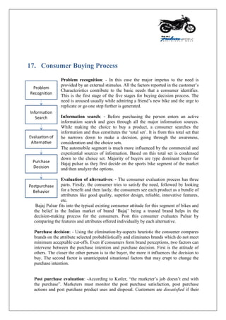 17. Consumer Buying Process
Problem recognition: - In this case the major impetus to the need is
provided by an external stimulus. All the factors reported in the customer‟s
Characteristics contribute to the basic needs that a consumer identifies.
This is the first stage of the five stages for buying decision process. The
need is aroused usually while admiring a friend‟s new bike and the urge to
replicate or go one step further is generated.
Information search: - Before purchasing the person enters an active
information search and goes through all the major information sources.
While making the choice to buy a product, a consumer searches the
information and thus constitutes the „total set‟. It is from this total set that
he narrows down to make a decision, going through the awareness,
consideration and the choice sets.
The automobile segment is much more influenced by the commercial and
experiential sources of information. Based on this total set is condensed
down to the choice set. Majority of buyers are type dominant buyer for
Bajaj pulsar as they first decide on the sports bike segment of the market
and then analyze the options.
Evaluation of alternatives: - The consumer evaluation process has three
parts. Firstly, the consumer tries to satisfy the need, followed by looking
for a benefit and then lastly, the consumers see each product as a bundle of
attributes like good quality, superior design, reliable, innovative features,
etc.
Bajaj Pulsar fits into the typical existing consumer attitude for this segment of bikes and
the belief in the Indian market of brand „Bajaj‟ being a trusted brand helps in the
decision-making process for the consumers. Post this consumer evaluates Pulsar by
comparing the features and attributes offered individually by each alternative.
Purchase decision: - Using the elimination-by-aspects heuristic the consumer compares
brands on the attribute selected probabilistically and eliminates brands which do not meet
minimum acceptable cut-offs. Even if consumers form brand perceptions, two factors can
intervene between the purchase intention and purchase decision. First is the attitude of
others. The closer the other person is to the buyer, the more it influences the decision to
buy. The second factor is unanticipated situational factors that may erupt to change the
purchase intention.
Post purchase evaluation: -According to Kotler, “the marketer‟s job doesn‟t end with
the purchase”. Marketers must monitor the post purchase satisfaction, post purchase
actions and post purchase product uses and disposal. Customers are dissatisfied if their
 