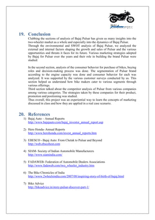 19. Conclusion
Clubbing the sections of analysis of Bajaj Pulsar has given us many insights into the
two-wheeler market as a whole and especially into the dynamics of Bajaj Pulsar.
Through the environmental and SWOT analysis of Bajaj Pulsar, we analyzed the
external and internal factors shaping the growth and sales of Pulsar and the various
opportunities and threats it faces for its future. Various marketing strategies adopted
by Bajaj for Pulsar over the years and their role in building the brand Pulsar were
studied.
In the second section, analysis of the consumer behavior for purchase of bikes, buying
roles and decision-making process was done. The segmentation of Pulsar brand
according to the engine capacity was done and consumer behavior for each was
analyzed. It was supported by the various customer surveys conducted by us. This
section helped us understand how bike makers cater to various segments through
various offerings.
Third section talked about the competitor analysis of Pulsar from various companies
among various categories. The strategies taken by these companies for their product,
promotion and positioning was studied.
Thus overall, this project was an experiential way to learn the concepts of marketing
discussed in class and how they are applied in a real case scenario.
20. References
1) Bajaj Auto – Annual Reports
http://www.bajajauto.com/bajaj_investor_annual_report.asp
2) Hero Honda- Annual Reports
http://www.herohonda.com/invest_annual_reports.htm
3) EBESCO - Bajaj Auto: From Chetak to Pulsar and Beyond
http://web.ebscohost.com
4) SIAM- Society of Indian Automobile Manufacturers
http://www.siamindia.com/
5) FADAWEB- Federation of Automobile Dealers Associations
http://www.fadaweb.com/two_wheeler_industry.htm
6) The Bike Chronicles of India
http://www.2wheelsindia.com/2007/08/inspiring-story-of-birth-of-bajaj.html
7) Bike Advice
http://bikeadvice.in/story-pulsar-discover-part-1/
 