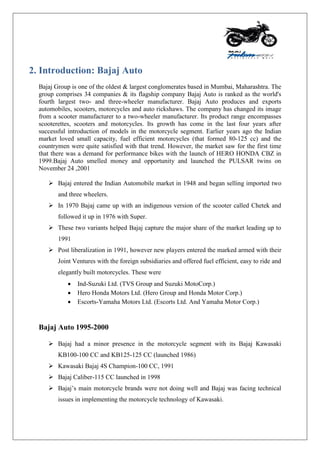 2. Introduction: Bajaj Auto
Bajaj Group is one of the oldest & largest conglomerates based in Mumbai, Maharashtra. The
group comprises 34 companies & its flagship company Bajaj Auto is ranked as the world's
fourth largest two- and three-wheeler manufacturer. Bajaj Auto produces and exports
automobiles, scooters, motorcycles and auto rickshaws. The company has changed its image
from a scooter manufacturer to a two-wheeler manufacturer. Its product range encompasses
scooterettes, scooters and motorcycles. Its growth has come in the last four years after
successful introduction of models in the motorcycle segment. Earlier years ago the Indian
market loved small capacity, fuel efficient motorcycles (that formed 80-125 cc) and the
countrymen were quite satisfied with that trend. However, the market saw for the first time
that there was a demand for performance bikes with the launch of HERO HONDA CBZ in
1999.Bajaj Auto smelled money and opportunity and launched the PULSAR twins on
November 24 ,2001
 Bajaj entered the Indian Automobile market in 1948 and began selling imported two
and three wheelers.
 In 1970 Bajaj came up with an indigenous version of the scooter called Chetek and
followed it up in 1976 with Super.
 These two variants helped Bajaj capture the major share of the market leading up to
1991
 Post liberalization in 1991, however new players entered the marked armed with their
Joint Ventures with the foreign subsidiaries and offered fuel efficient, easy to ride and
elegantly built motorcycles. These were
 Ind-Suzuki Ltd. (TVS Group and Suzuki MotoCorp.)
 Hero Honda Motors Ltd. (Hero Group and Honda Motor Corp.)
 Escorts-Yamaha Motors Ltd. (Escorts Ltd. And Yamaha Motor Corp.)
Bajaj Auto 1995-2000
 Bajaj had a minor presence in the motorcycle segment with its Bajaj Kawasaki
KB100-100 CC and KB125-125 CC (launched 1986)
 Kawasaki Bajaj 4S Champion-100 CC, 1991
 Bajaj Caliber-115 CC launched in 1998
 Bajaj‟s main motorcycle brands were not doing well and Bajaj was facing technical
issues in implementing the motorcycle technology of Kawasaki.
 