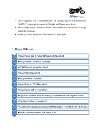  Other competitors such as Hero Honda and TVS were gaining market share in the 100
CC-125 CC motorcycle segment with Splendor and Shogun respectively.
 The existing Kawasaki model was unable to sustain the stiff condition due to design
and production issues
 Market preference was moving from Scooters to Motorcycles
3. Bajaj Milestone
2009
•Bajaj Pulsar 150 & Pulsar 180 upgrade launched
2008
•Bajaj Platina 125 DTS-Si launched
2007
•RE GDi autorickshaw launched
2006
•Bajaj Platina launched
2005
•Bajaj Discover launched
2004
•Bajaj Discover DTS-i launched
2003
•Bajaj Pulsar DTS-i is launched.
2001
• Bajaj Auto launches its latest offering in the premium bike segment 'Pulsar'.
2000
•The Bajaj Saffire is introduced
1999
•Caliber motorcycle notches up 100,000 sales in record time of 12 months
1998
•Production commences at Chakan plant.
 