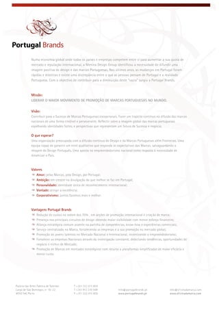  
 
 
Numa economia global onde todos os países e empresas competem entre si para aumentar a sua quota de
mercado e reputação internacional, a Menina Design Group identificou a necessidade de difundir uma
imagem positiva do design e das marcas Portuguesas. Nos últimos anos, as mudanças em Portugal foram
rápidas e drásticas e existe uma discrepância entre o que as pessoas pensam de Portugal e a realidade
Portuguesa. Com o objectivo de contribuir para a diminuição deste “vazio” surgiu a Portugal Brands.
Missão:
LIDERAR O MAIOR MOVIMENTO DE PROMOÇÃO DE MARCAS PORTUGUESAS NO MUNDO.
Visão:
Contribuir para o Sucesso de Marcas Portuguesas excepcionais. Fazer um trajecto contínuo na difusão das marcas
nacionais de uma forma credível e perseverante. Reflectir sobre a imagem global das marcas portuguesas
espelhando identidades fortes, e perspectivas que representam um futuro de Sucesso e negócio.
O que esperar?
Uma organização preocupada com a difusão contínua do Design e da Marcas Portuguesas além Fronteiras. Uma
equipa capaz de garantir um nível qualitativo que responda às expectativas das Marcas, salvaguardando a
imagem do Design Português. Uma aposta no empreendedorismo nacional como resposta à necessidade de
dinamizar o País.
Valores
Amor: pelas Marcas, pelo Design, por Portugal;
Ambição: em crescer na divulgação do que melhor se faz em Portugal;
Personalidade: identidade única de reconhecimento internacional;
Vontade: atingir a excelência;
Corporativismo: juntos fazemos mais e melhor.
Vantagens Portugal Brands
Redução de custos na ordem dos 70% , em acções de promoção internacional e criação de marca;
Presença nos principais circuitos de design obtendo maior visibilidade com menor esforço financeiro;
Aliança estratégica comum assente na partilha de competências, know-how e experiências comerciais;
Serviço centralizado na Marca, fortalecendo as empresas e a sua promoção no mercado global;
Promoção de jovens talentos no Mercado Nacional e Internacional, incentivando o empreendedorismo;
Fortalecer as empresas Nacionais através da investigação constante, detectando tendências, oportunidades de
negócio e nichos de Mercado;
Promoção de Marcas em mercados estratégicos com recurso a plataformas simplificadas de maior eficácia e
menor custo.
 