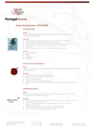  
 
 
Serviços Portugal Brands – CAPACITAÇÃO
OFICINA DA MARCA
Missão
Dotar as PME’s Portuguesas de conhecimento e ferramentas para a conquista dos mercados
internacionais através da marca.
Objectivos
Investigar o Mercado Nacional e Internacional, detectando tendências, estilos, actualidades;
Transformar as empresas Nacionais (PME’s) em Marcas internacionais;
Dinamizar a detecção de problemas nas marcas actuais e agilizar processos para a sua resolução;
Soluções estratégicas de reajuste e/ou redefinição e integração no mercado Nacional e
Internacional;
Criar valor comercial às Marcas, através de ferramentas e estratégias de integração.
Serviços
ARE YOU A BRAND?
WAKE UP
PUSH IT
10 VITAMINAS
MUNDO WEB
SELO V.I.P. (Very Important Product)
Missão
Certificar a qualidade da inovação e da criatividade das marcas Portuguesas, garantindo a excelência
do produto e da marca.
Objectivos
Potenciar o estatuto de reconhecimento internacional;
Gozar da representação Portuguesa do design no Mundo.
Distinguir as marcas de excelência;
Dotá-las de maior notoriedade;
Ferramenta de garantia de visibilidade e divulgação.
Sensibilizar os industriais para a importância da inovação através da relação com as universidades e com o
design.
OBSERVATÓRIO DA CASA
Missão
Melhorar o apoio ao processo de internacionalização das PME’s portuguesas, através de uma
investigação sólida e eficaz sobre a fileira Casa.
Objectivos
Partilhar e disseminar conhecimento entre PME’s e universidades, com vista a um crescimento sustentado
das empresas portuguesas da fileira Casa;
Fomentar o espírito empreendedor entre a comunidade estudantil universitária, encorajando a
fundação de novas empresas;
Investigação sistemática sobre a temática / fileira casa no âmbito internacional;
Gerar informação vital à criação de novos produtos e á exportação sustentada;
Criar uma rede internacional de informação sobre a fileira Casa.
 