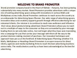 WELCOME TO BRAND PROMOTER
Brand promoter company based in the Heart of Rohtak – Haryana, has been growing
substantially into many market. Brand Promoters provides advertisers with a unique
mix of exciting advertising spaces along with innovations in various Malls and
Multiplexes across India. Brand Promoters continues to reach across the country as
an ambassador for Advertising Space Planner. Our wide range of advertising spaces,
innovative ideas and creativity supports growth through effective advertising for our
esteemed clients. Our mission is to continue to reach new audiences and influence
their views about products being advertised. Brand Promoters allows you to reach
out in a multiple of ways to the consumer so they are surrounded by your message
leading them to not only take notice, but not forget what they have seen translating
into a campaign for you that carries your message with them all the way to the
product decision making moment of purchase. Our innovated techniques and
approach have put us at the forefront of Advertising Space Planning; whether it is
Malls, Multiplexes or Hoardings Brand Promoters is an open resource for direct
clients, agencies and media marketing firms to reach the best advertising locations
across India. The media devices used by us have been acknowledged as the best for
advertising.
WELCOME TO BRAND PROMOTER
 