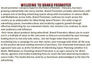 WELCOME TO BRAND PROMOTER
Brand promoter company based in the Heart of Rohtak – Haryana, has been
growing substantially into many market. Brand Promoters provides advertisers with
a unique mix of exciting advertising spaces along with innovations in various Malls
and Multiplexes across India. Brand Promoters continues to reach across the
country as an ambassador for Advertising Space Planner. Our wide range of
advertising spaces, innovative ideas and creativity supports growth through
effective advertising for our esteemed clients. Our mission is to continue to reach
new audiences and influence
their views about products being advertised. Brand Promoters allows you to reach
out in a multiple of ways to the consumer so they are surrounded by your message
leading them to not only take notice, but not forget what they have seen
translating into a campaign for you that carries your message with them all the way
to the product decision making moment of purchase. Our innovated techniques and
approach have put us at the forefront of Advertising Space Planning; whether it is
Malls, Multiplexes or Hoardings Brand Promoters is an open resource for direct
clients, agencies and media marketing firms to reach the best advertising locations
across India. The media devices used by us have been acknowledged as the best for
advertising.
WELCOME TO BRAND PROMOTER
 