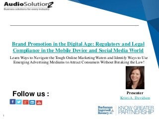 1
Brand Promotion in the Digital Age: Regulatory and Legal
Compliance in the Mobile Device and Social Media World
Presenter
Kristi A. Davidson
Follow us :
Learn Ways to Navigate the Tough Online Marketing Waters and Identify Ways to Use
Emerging Advertising Mediums to Attract Consumers Without Breaking the Law!
 