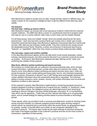 Brand Protection
                                                                        Case Study
New Momentum’s ability to quickly tune our data, change formats, search in different ways, etc.
makes it easier for the customer’s intelligence team to get the different kinds data they need
rapidly.

The Solution
The first step—setting up search criteria:
New Momentum began our process with a four-part group of search criteria that the customer
created: Software – the SDKs that allow a carrier (or unauthorized channel) to program each
chip type for use on a carrier network; older chips; current chips; and the newest chipsets.

For all these groups, there are multiple “strings” which are actually searching for the same
physical item – each chip has both a product family part number and a “street” part number.
Using their advanced technology, New Momentum gathered unstructured data from market web
sources, XML data sources and gray market emails. They then combined any results around
the designated product family. Recently, a whole new dimension of advanced searching by
“features”, or “capabilities” rather than chip names or product family codes has been added.

The next step-- import and confirm visibility
In this step New Momentum gathers all the raw data which could include duplicates, market
echoing, misnamed products, and other products that aren’t our customers’ products but show
up anyway. At this point, New Momentum cleanses the data, filtering out the “noise” and
confirming the visibility of their products.

Step three- effective market monitoring and search services
We combine our market data with our customer’s structured enterprise data, which includes
product information, authorized partners, private client data and customer risk models. The
result is much more effective market monitoring and search services which cast a “wide net”
across thousands of open market selling and buying sites, forums, and individual companies.
For this customer, thousands of relevant “buy or sell” listings were automatically retrieved that
contain detailed information about the actual parts being sold or requested. The individual
selling or buying company’s name, location, country, and contact information such as email and
telephone numbers is also captured.

At the customer’s request, New Momentum implemented a monitoring processes around an
analysis designed to produce a standard set of outputs that are “meeting” or “boardroom” ready.
Armed with these outputs, the intelligence group can attend high level or even board level
meetings to discuss changes in the gray market landscape, new brand, IP, or counterfeiting
risks which may be appearing, These risks are then reduced with follow up or on-going legal
action, and an overall strategy for setting priorities based on product families or technology
groups.

These reports, which are provided in both a summary and detail level, consist of: trending charts
across al product families; by customer assigned product family types showing change in
market activity; by individual part or part family within the product family; by geographical region
for quantity, number of buy/sell offers and number of new companies interested in the
customer’s products. The reports also include top ten-style rankings of individual companies
who trade in the largest quantities of the customer’s products and who do the most number of
transactions, regardless of total quantity.

                New Momentum, LLC. ● 181 Avenida La Pata ● Suite #100 San Clemente, CA 92673
                       Telephone: 949.276.5988 Fax: 949.276.5998 www.newmo.com
 