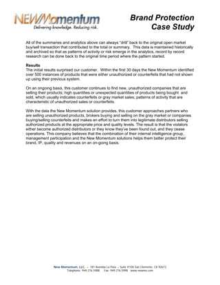 Brand Protection
                                                                        Case Study
All of the summaries and analytics above can always “drill” back to the original open market
buy/sell transaction that contributed to the total or summary. This data is maintained historically
and archived so that as patterns of activity or risk emerge in the analytics, record by record
research can be done back to the original time period where the pattern started.

Results
The initial results surprised our customer. Within the first 30 days the New Momentum identified
over 500 instances of products that were either unauthorized or counterfeits that had not shown
up using their previous system.

On an ongoing basis, this customer continues to find new, unauthorized companies that are
selling their products; high quantities or unexpected quantities of products being bought and
sold, which usually indicates counterfeits or gray market sales; patterns of activity that are
characteristic of unauthorized sales or counterfeits.

With the data the New Momentum solution provides, this customer approaches partners who
are selling unauthorized products, brokers buying and selling on the gray market or companies
buying/selling counterfeits and makes an effort to turn them into legitimate distributors selling
authorized products at the appropriate price and quality levels. The result is that the violators
either become authorized distributors or they know they’ve been found out, and they cease
operations. This company believes that the combination of their internal intelligence group,
management participation and the New Momentum solutions helps them better protect their
brand, IP, quality and revenues on an on-going basis.




                New Momentum, LLC. ● 181 Avenida La Pata ● Suite #100 San Clemente, CA 92673
                       Telephone: 949.276.5988 Fax: 949.276.5998 www.newmo.com
 