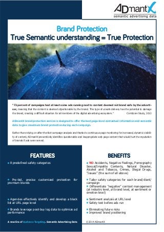 Brand Protection 
True Semantic understanding = True Protection 
“72 percent of campaigns had at least some ads running next to content deemed not brand safe by the adverti-ser, 
meaning that the content is deemed objectionable by the brand. This type of unsafe delivery has the potential to damage 
the brand, creating a difficult situation for all members of the digital advertising ecosystem.” ComScore Study, 2012 
ADmantX brand protection service is designed to offer the best page-level contextual information and semantic 
data to give maximum brand protection during each campaign. 
Rather than relying on after-the-fact campaign analysis and thanks to continuous page monitoring for increased, dynamic visibili-ty 
of content, ADmantX preventively identifies questionable and inappropriate web page content that would hurt the reputation 
of brands if ads were served. 
FEATURES 
• 8 predefined safety categories 
• Pre-bid, precise customized protection for 
premium brands 
• Agencies effectively identify and develop a black 
list at URL page level 
• Brands leverage post-buy log data to optimize ad 
performance 
BENEFITS 
• NO Accidents, Negative Feelings, Pornography 
Sexual/Impolite Contents, Natural Disaster, 
Alcohol and Tobacco, Crimes, Illegal Drugs, 
“Issues” (the sum of all above) 
• Tailor safety categories for each brand/client/ 
campaign 
• Differentiate “negative” context management 
(at industry level, at brand level, at sentiment or 
emotion level) 
• Sentiment analysis at URL level 
• Safety test before ads run 
• Eliminating future risks 
• Improved brand positioning 
A new Era of Audience Targeting. Semantic Advertising Data ©2014 ADmantX 
 