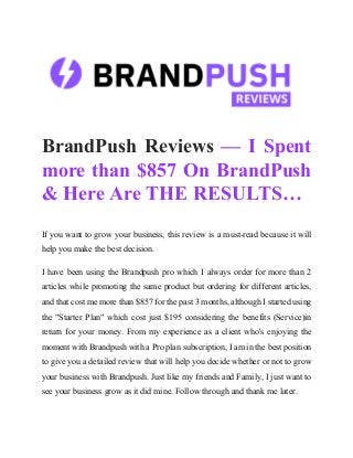 BrandPush Reviews — I Spent
more than $857 On BrandPush
& Here Are THE RESULTS…
If you want to grow your business, this review is a must-read because it will
help you make the best decision.
I have been using the Brandpush pro which I always order for more than 2
articles while promoting the same product but ordering for different articles,
and that cost me more than $857 for the past 3 months, although I started using
the "Starter Plan" which cost just $195 considering the benefits (Service)in
return for your money. From my experience as a client who's enjoying the
moment with Brandpush with a Pro plan subscription, I am in the best position
to give you a detailed review that will help you decide whether or not to grow
your business with Brandpush. Just like my friends and Family, I just want to
see your business grow as it did mine. Follow through and thank me later.
 