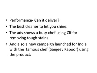 • Performance- Can it deliver?
• The best cleaner to let you shine.
• The ads shows a busy chef using Cif for
removing tough stains.
• And also a new campaign launched for India
with the famous chef (Sanjeev Kapoor) using
the product.
 
