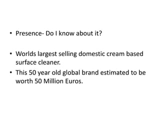 • Presence- Do I know about it?
• Worlds largest selling domestic cream based
surface cleaner.
• This 50 year old global brand estimated to be
worth 50 Million Euros.
 