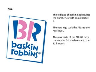 The old logo of Baskin Robbins had 
the number 31 with an arc above 
it. 
The new logo took this idea to the 
next level. 
The pink parts of the BR still form 
the number 31, a reference to the 
31 flavours. 
Ans. 
 