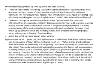 Millward Brown study throws up some big trends and a few surprises.
• The latest edition of the “Brandz Top 100 Most Valuable Global Brands” was released last week.
    An annual ranking of the world's most valuable brands, it is keenly awaited by marketers
    worldwide. This year's results made headline news immediately, because Apple took the top spot,
    effortlessly overtaking giants such as Google (last year's leader), IBM, McDonald's and Microsoft.
• The Brandz rankings are based on the Millward Brown Optimor model. The study uses
    information from an amazing two million in-depth consumer interviews in 30 countries, as well as
    publicly available financial information, to arrive at the power list of global brands. It is widely
    accepted as one of the most comprehensive annual rankings of brand value. Each year, it also
    throws up big consumer trends and marketing lessons. Here are some interesting highlights,
    trends and surprises in this year's Brandz rankings.
• APPLE: THE MOST VALUABLE BRAND IN THE WORLD
Apple occupies the No. 1 global rank, with a phenomenal brand value of $153 billion. Its brand value is
    now the equivalent of Peru's GDP. As the Brandz report says – “When a single brand creates as
    much value as the entire economy of a fast-growing Latin American country, it's time to stand and
    take notice.” Powered by an immensely successful new product, the iPad, as well as new versions
    of existing products such as the iPhone, Apple's brand value grew by a stupendous 84 per cent
    over the past 12 months. This is the triumphant story of excellent consumer insight translated into
    brilliant products. Apple understood consumers were hungry for easy-to-use access to data and
    images wherever they went. It met this latent need with the iPad and the iPhone 4. By end-2010,
    nearly 20 million consumers worldwide owned either an iPad, or one of the many other tablets
    launched in its wake. No wonder brand Apple is right at the top.
 